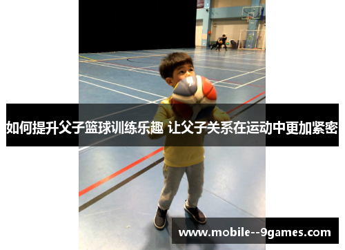 如何提升父子篮球训练乐趣 让父子关系在运动中更加紧密 如何提升父子篮球训练乐趣 让父子关系在运动中更加紧密