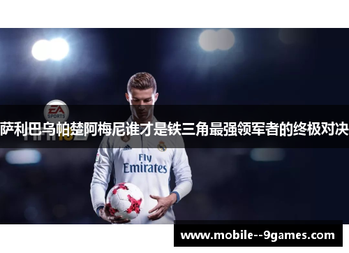 萨利巴乌帕楚阿梅尼谁才是铁三角最强领军者的终极对决 萨利巴乌帕楚阿梅尼谁才是铁三角最强领军者的终极对决