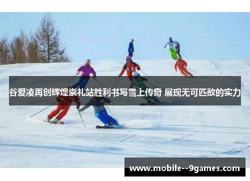 谷爱凌再创辉煌崇礼站胜利书写雪上传奇 展现无可匹敌的实力