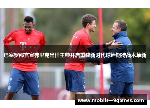 巴塞罗那官宣弗里克出任主帅开启重建新时代球迷期待战术革新