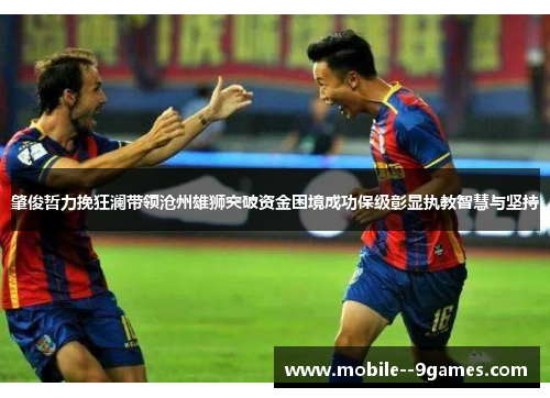 肇俊哲力挽狂澜带领沧州雄狮突破资金困境成功保级彰显执教智慧与坚持