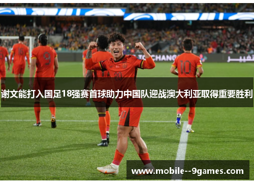 谢文能打入国足18强赛首球助力中国队迎战澳大利亚取得重要胜利